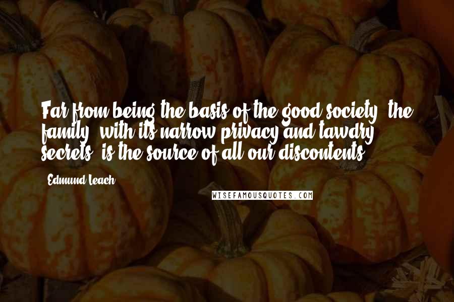 Edmund Leach Quotes: Far from being the basis of the good society, the family, with its narrow privacy and tawdry secrets, is the source of all our discontents.