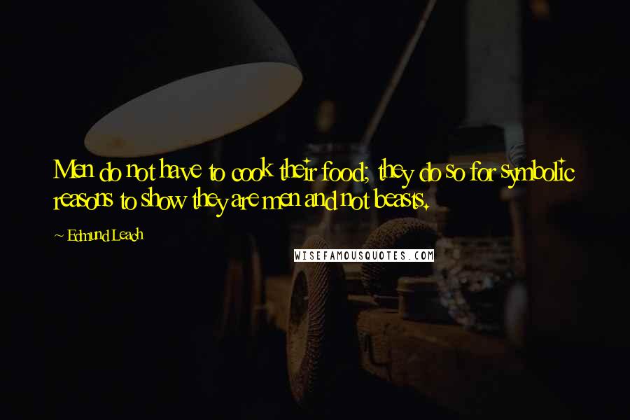 Edmund Leach Quotes: Men do not have to cook their food; they do so for symbolic reasons to show they are men and not beasts.