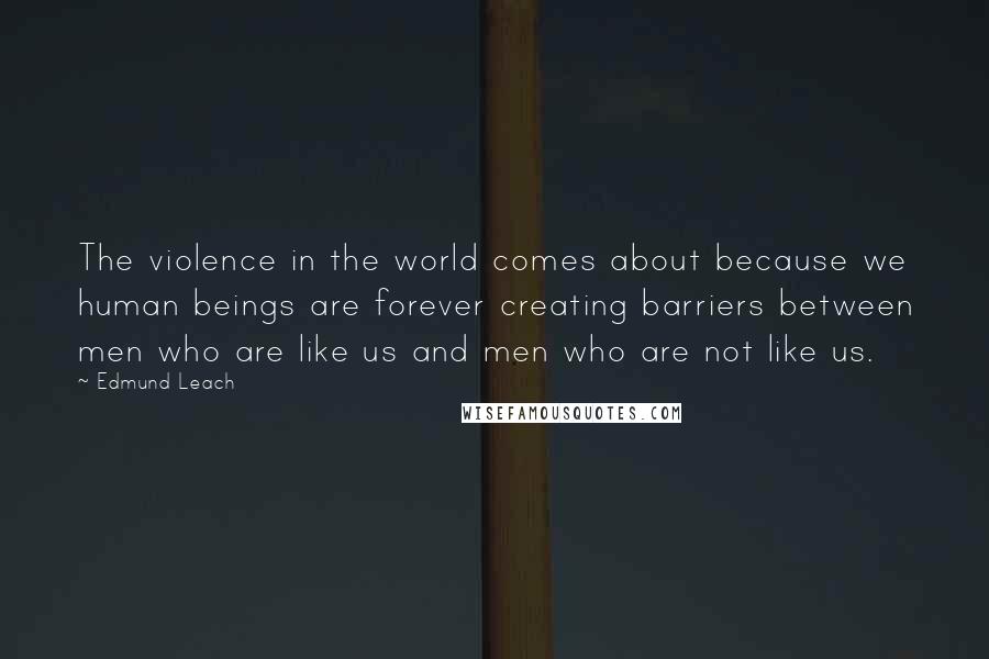 Edmund Leach Quotes: The violence in the world comes about because we human beings are forever creating barriers between men who are like us and men who are not like us.