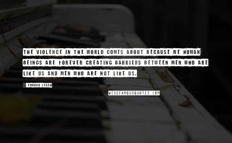 Edmund Leach Quotes: The violence in the world comes about because we human beings are forever creating barriers between men who are like us and men who are not like us.