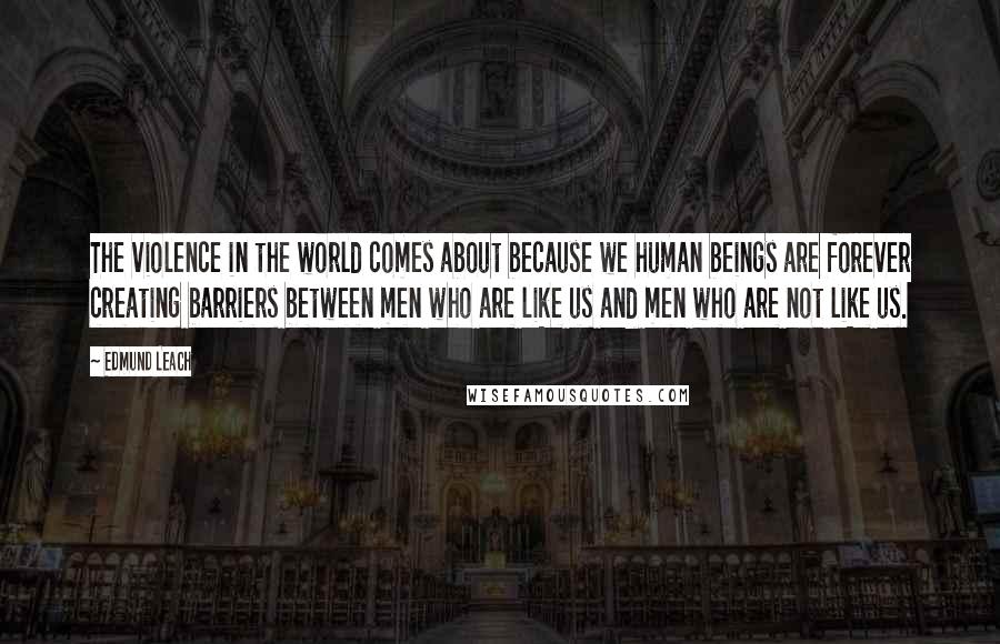 Edmund Leach Quotes: The violence in the world comes about because we human beings are forever creating barriers between men who are like us and men who are not like us.