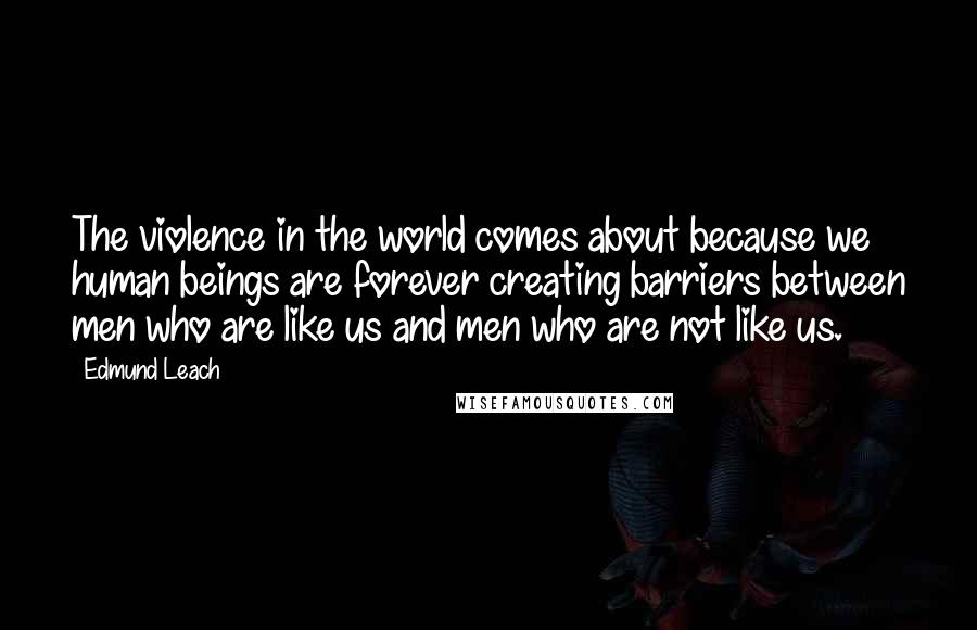 Edmund Leach Quotes: The violence in the world comes about because we human beings are forever creating barriers between men who are like us and men who are not like us.