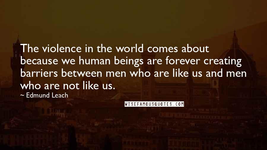 Edmund Leach Quotes: The violence in the world comes about because we human beings are forever creating barriers between men who are like us and men who are not like us.