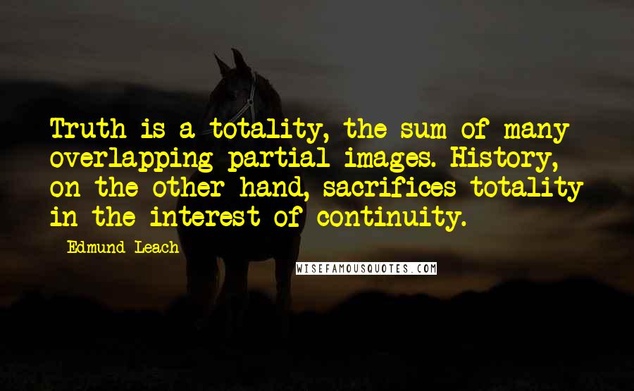 Edmund Leach Quotes: Truth is a totality, the sum of many overlapping partial images. History, on the other hand, sacrifices totality in the interest of continuity.