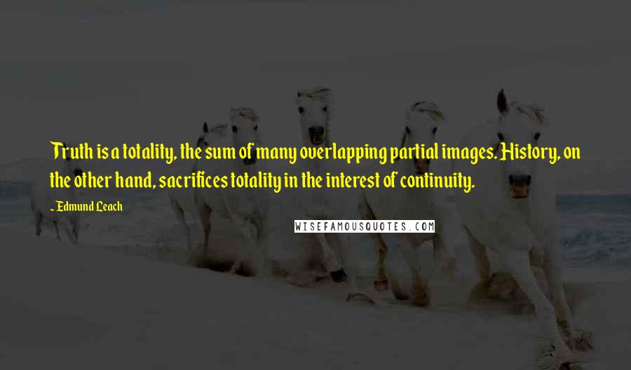 Edmund Leach Quotes: Truth is a totality, the sum of many overlapping partial images. History, on the other hand, sacrifices totality in the interest of continuity.