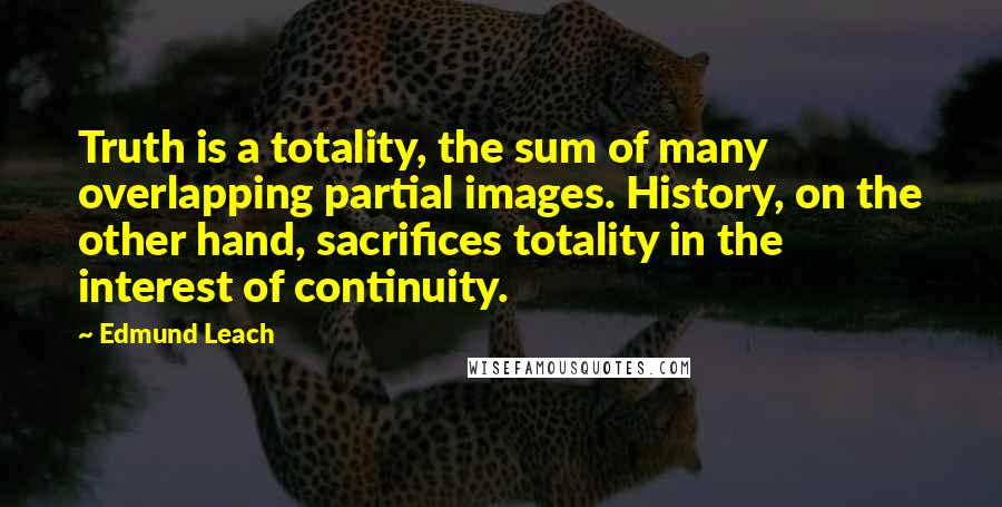 Edmund Leach Quotes: Truth is a totality, the sum of many overlapping partial images. History, on the other hand, sacrifices totality in the interest of continuity.
