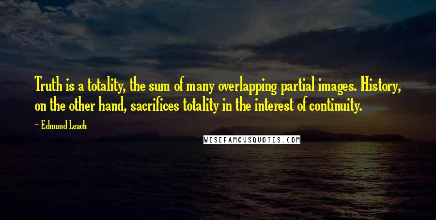 Edmund Leach Quotes: Truth is a totality, the sum of many overlapping partial images. History, on the other hand, sacrifices totality in the interest of continuity.