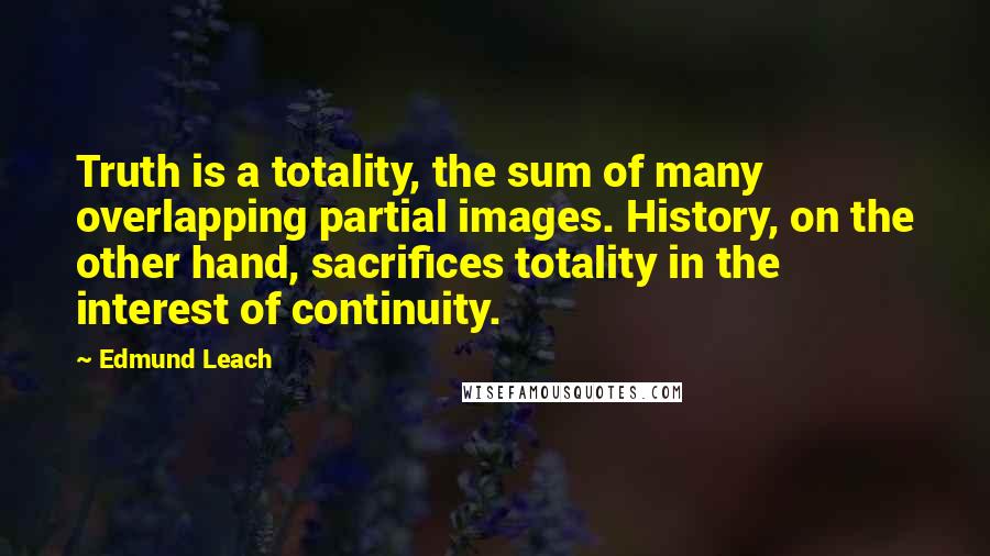 Edmund Leach Quotes: Truth is a totality, the sum of many overlapping partial images. History, on the other hand, sacrifices totality in the interest of continuity.