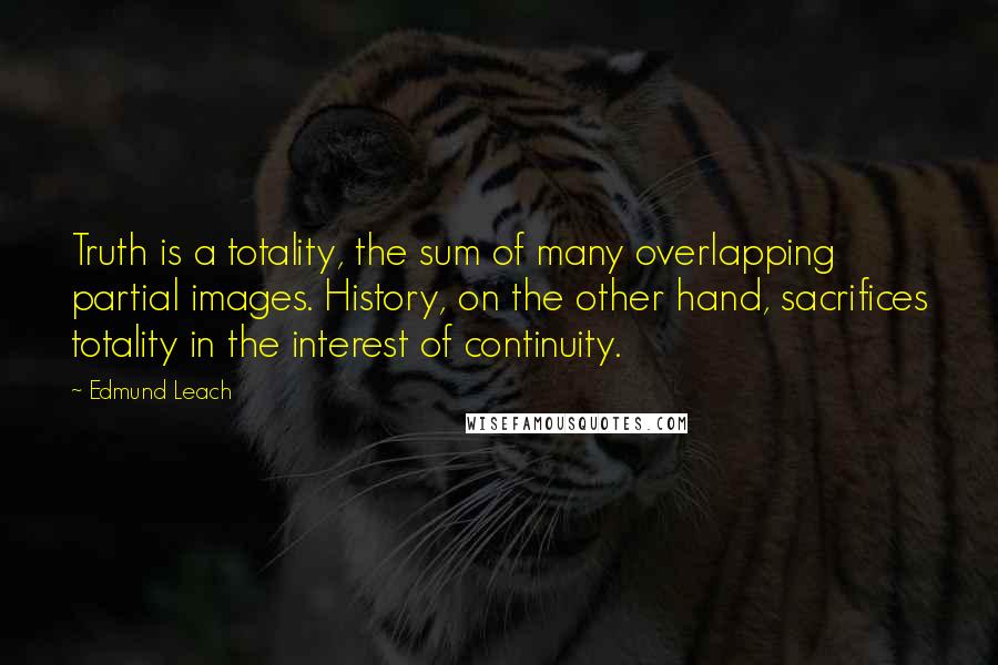 Edmund Leach Quotes: Truth is a totality, the sum of many overlapping partial images. History, on the other hand, sacrifices totality in the interest of continuity.