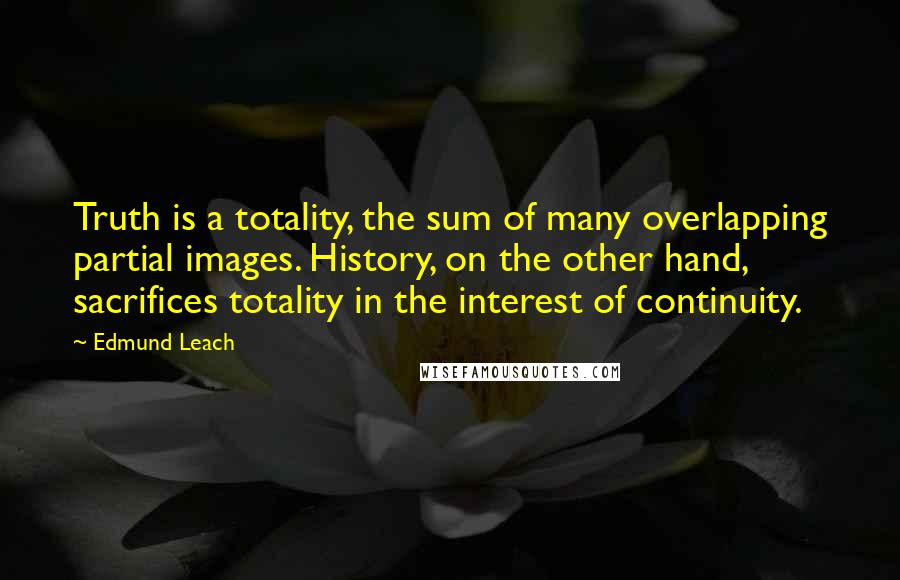 Edmund Leach Quotes: Truth is a totality, the sum of many overlapping partial images. History, on the other hand, sacrifices totality in the interest of continuity.