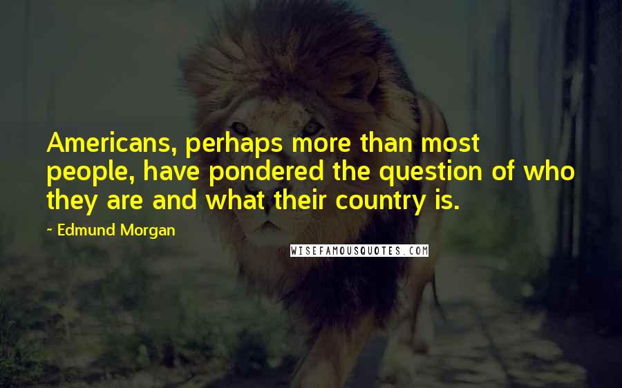 Edmund Morgan Quotes: Americans, perhaps more than most people, have pondered the question of who they are and what their country is.