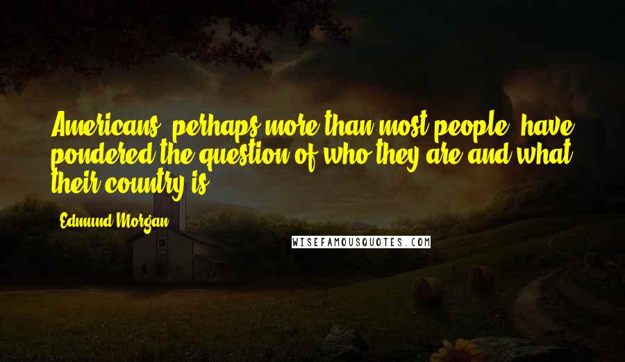 Edmund Morgan Quotes: Americans, perhaps more than most people, have pondered the question of who they are and what their country is.