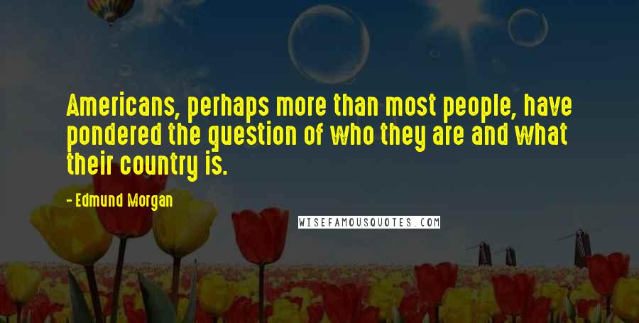 Edmund Morgan Quotes: Americans, perhaps more than most people, have pondered the question of who they are and what their country is.