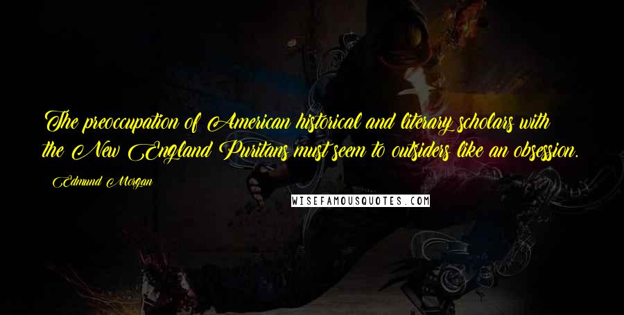 Edmund Morgan Quotes: The preoccupation of American historical and literary scholars with the New England Puritans must seem to outsiders like an obsession.