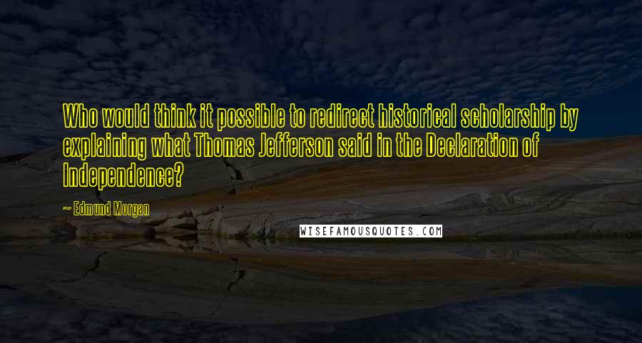 Edmund Morgan Quotes: Who would think it possible to redirect historical scholarship by explaining what Thomas Jefferson said in the Declaration of Independence?