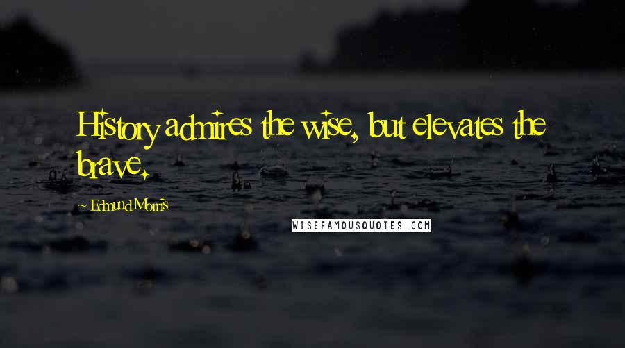 Edmund Morris Quotes: History admires the wise, but elevates the brave.