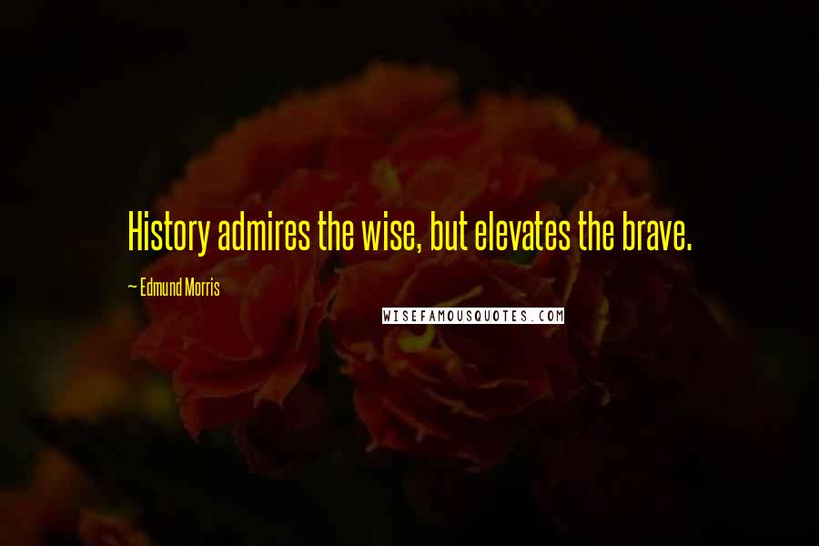 Edmund Morris Quotes: History admires the wise, but elevates the brave.