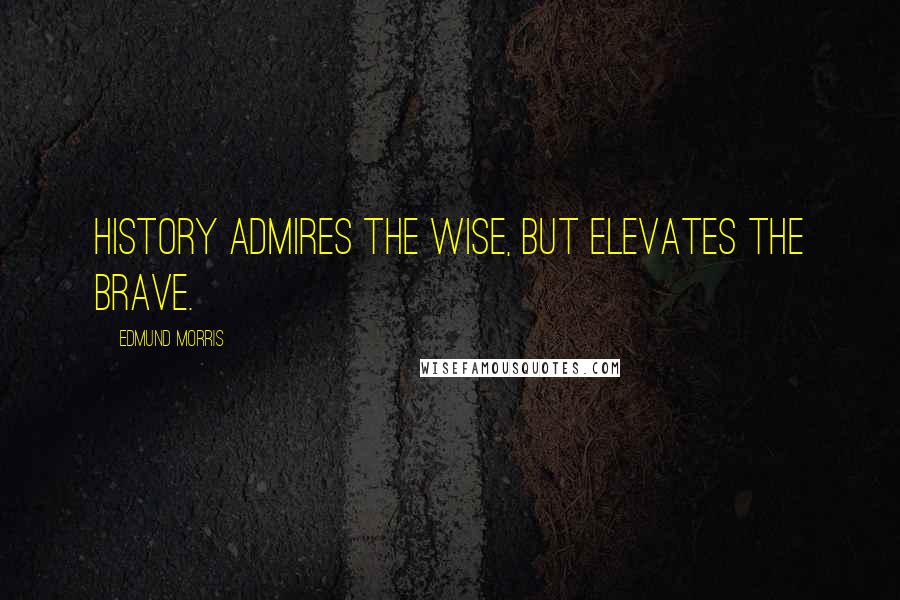 Edmund Morris Quotes: History admires the wise, but elevates the brave.