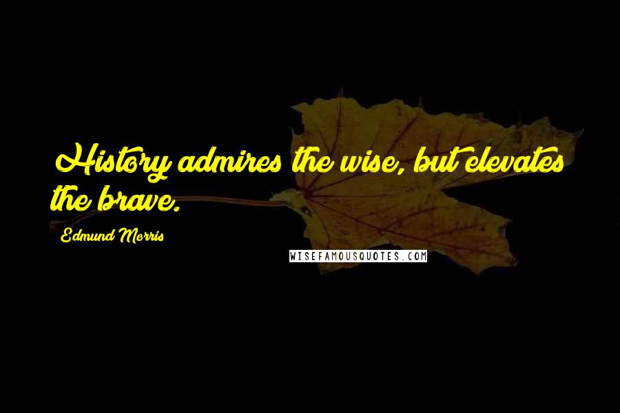 Edmund Morris Quotes: History admires the wise, but elevates the brave.