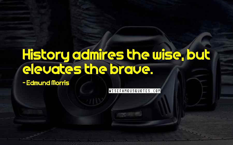 Edmund Morris Quotes: History admires the wise, but elevates the brave.