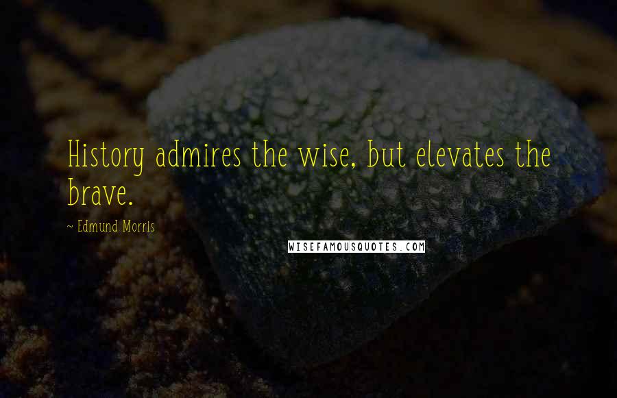 Edmund Morris Quotes: History admires the wise, but elevates the brave.