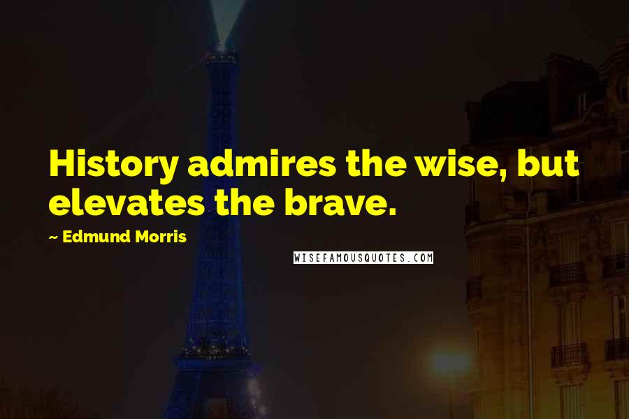 Edmund Morris Quotes: History admires the wise, but elevates the brave.