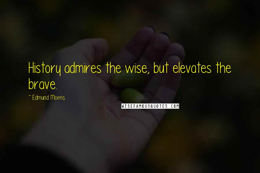 Edmund Morris Quotes: History admires the wise, but elevates the brave.