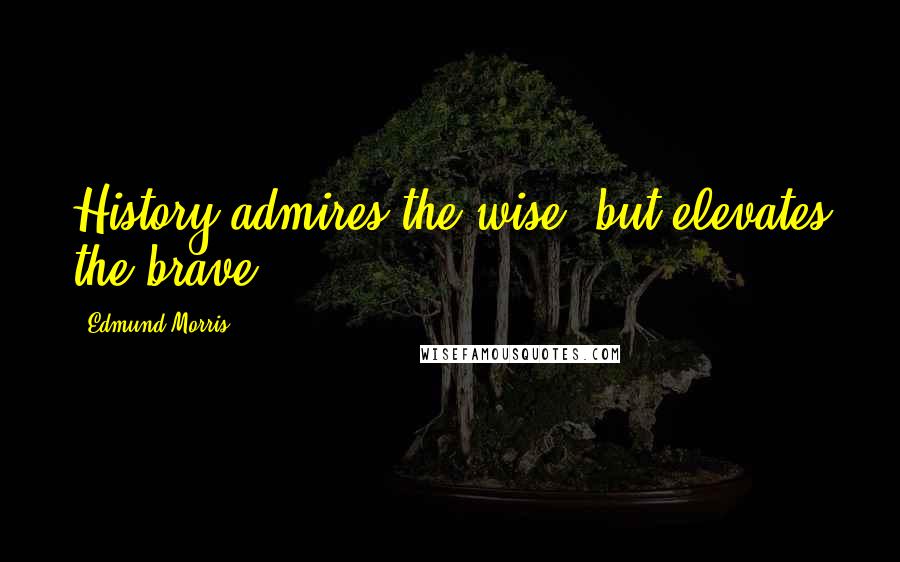 Edmund Morris Quotes: History admires the wise, but elevates the brave.