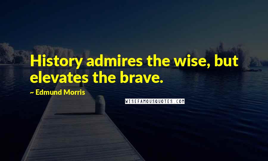 Edmund Morris Quotes: History admires the wise, but elevates the brave.