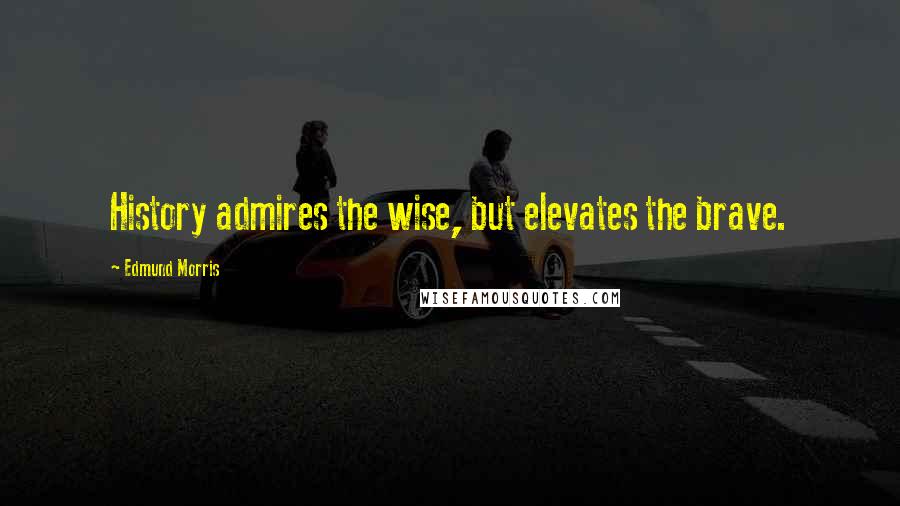 Edmund Morris Quotes: History admires the wise, but elevates the brave.