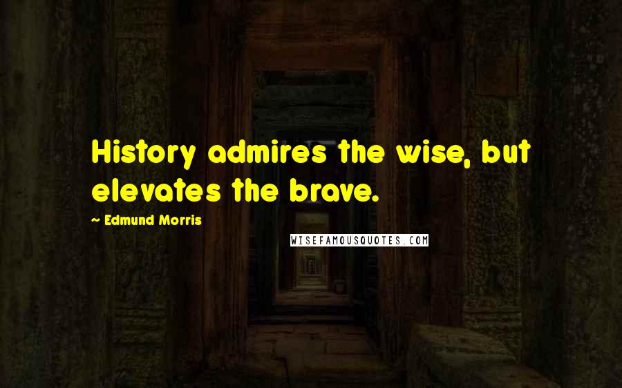 Edmund Morris Quotes: History admires the wise, but elevates the brave.