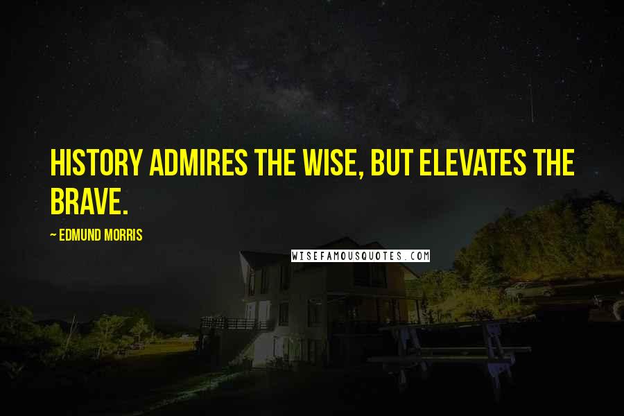 Edmund Morris Quotes: History admires the wise, but elevates the brave.