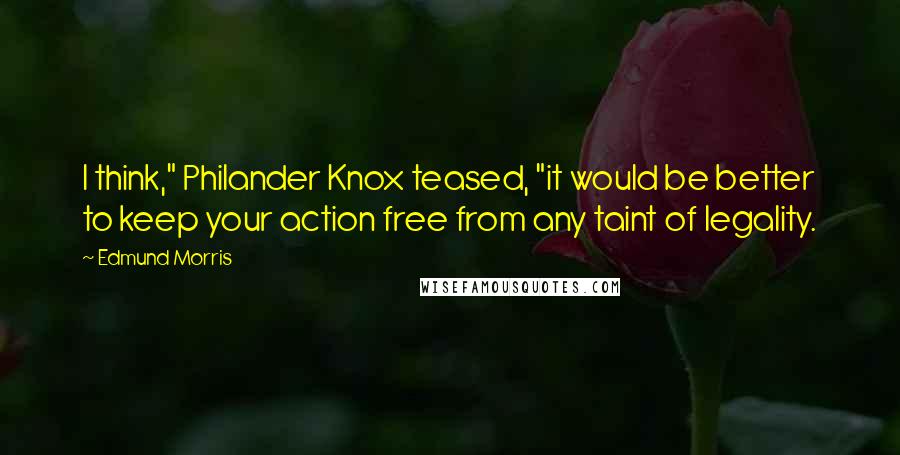 Edmund Morris Quotes: I think," Philander Knox teased, "it would be better to keep your action free from any taint of legality.