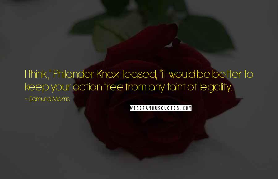 Edmund Morris Quotes: I think," Philander Knox teased, "it would be better to keep your action free from any taint of legality.