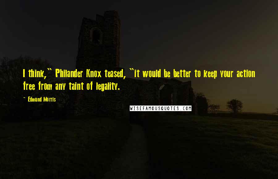 Edmund Morris Quotes: I think," Philander Knox teased, "it would be better to keep your action free from any taint of legality.