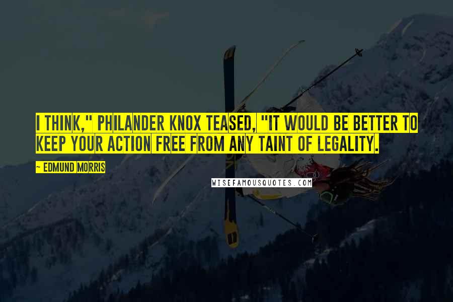 Edmund Morris Quotes: I think," Philander Knox teased, "it would be better to keep your action free from any taint of legality.