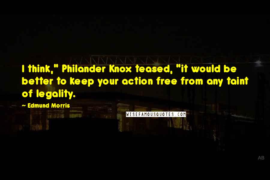 Edmund Morris Quotes: I think," Philander Knox teased, "it would be better to keep your action free from any taint of legality.