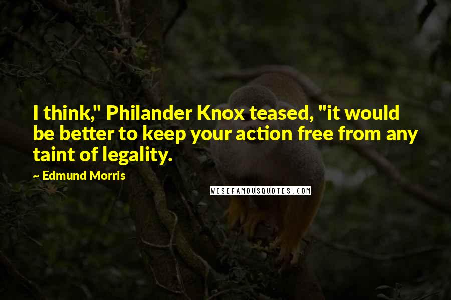 Edmund Morris Quotes: I think," Philander Knox teased, "it would be better to keep your action free from any taint of legality.