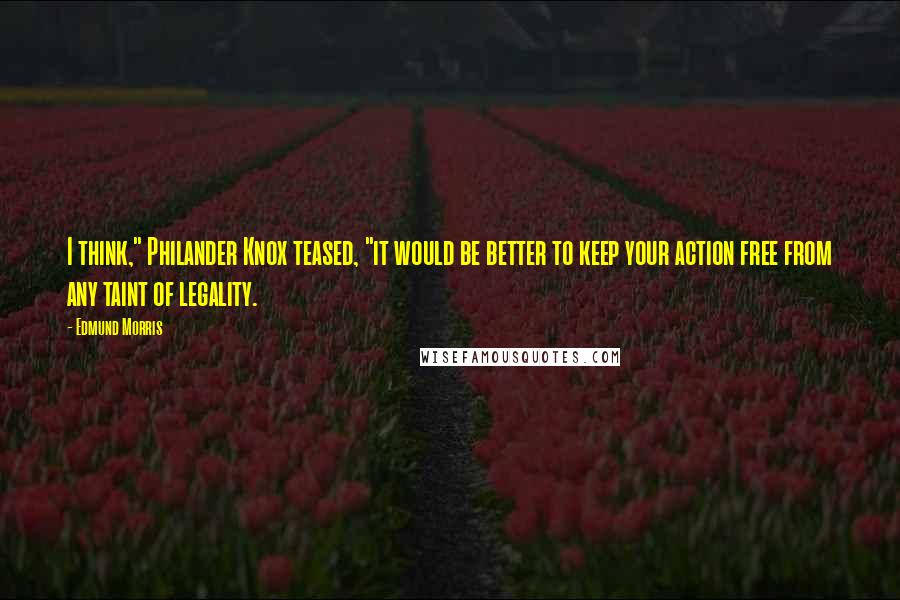 Edmund Morris Quotes: I think," Philander Knox teased, "it would be better to keep your action free from any taint of legality.