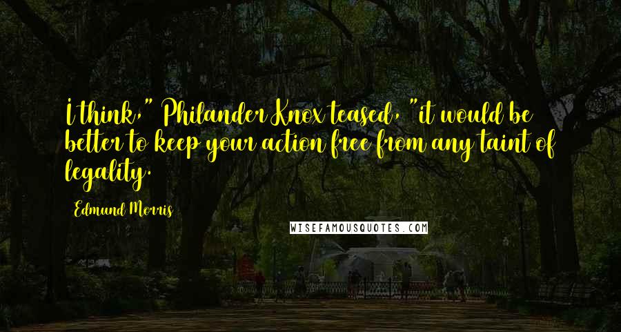 Edmund Morris Quotes: I think," Philander Knox teased, "it would be better to keep your action free from any taint of legality.