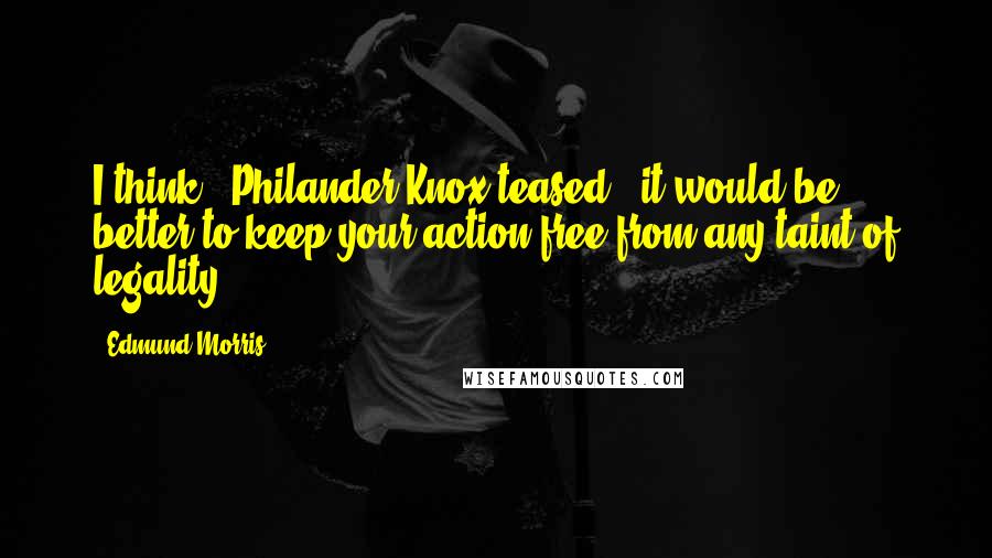 Edmund Morris Quotes: I think," Philander Knox teased, "it would be better to keep your action free from any taint of legality.