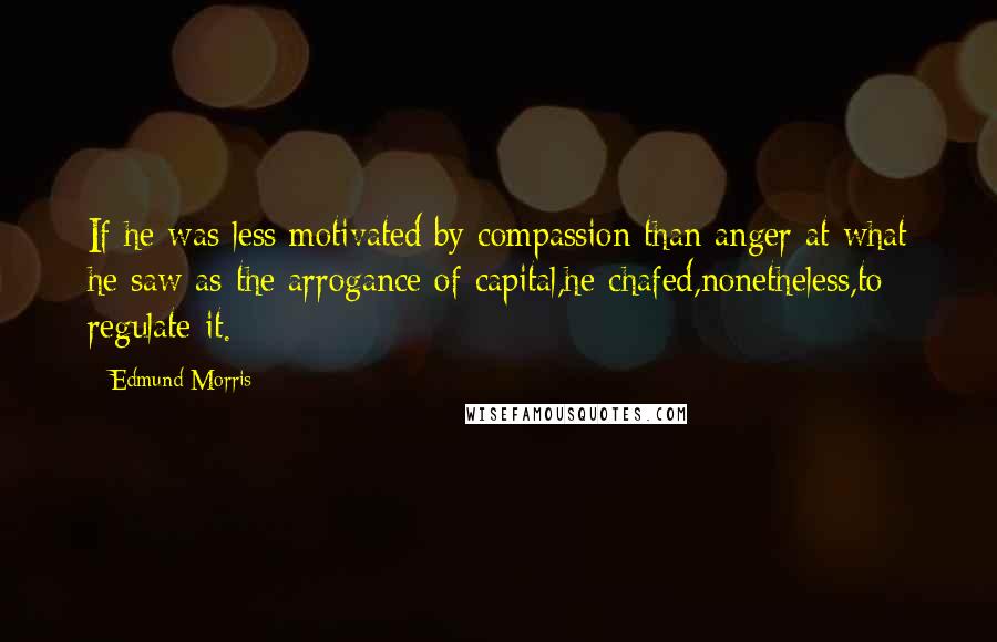 Edmund Morris Quotes: If he was less motivated by compassion than anger at what he saw as the arrogance of capital,he chafed,nonetheless,to regulate it.