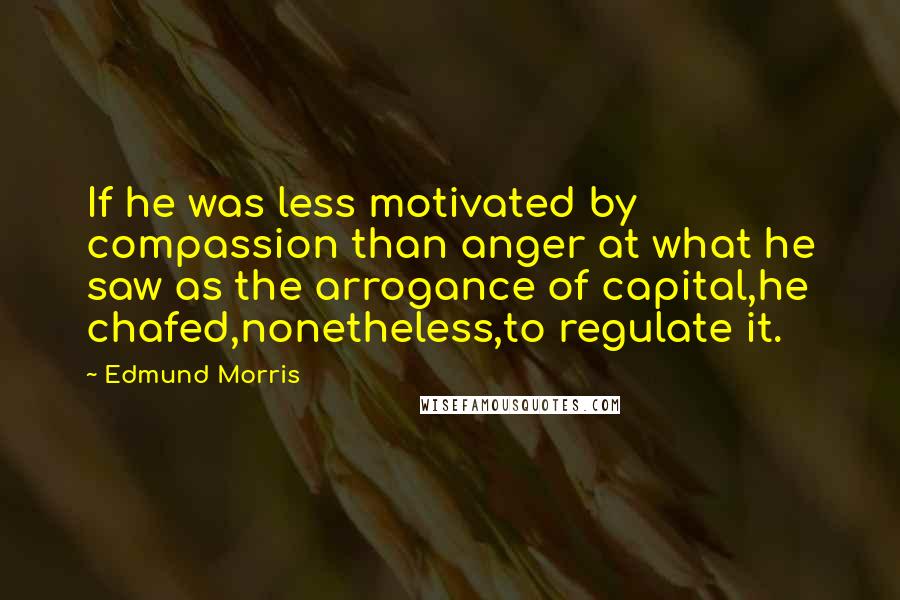 Edmund Morris Quotes: If he was less motivated by compassion than anger at what he saw as the arrogance of capital,he chafed,nonetheless,to regulate it.