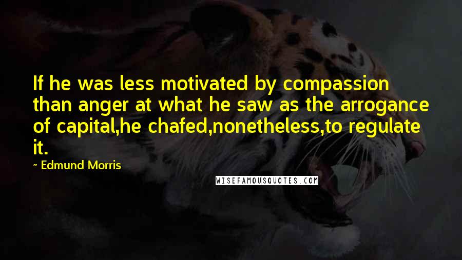 Edmund Morris Quotes: If he was less motivated by compassion than anger at what he saw as the arrogance of capital,he chafed,nonetheless,to regulate it.