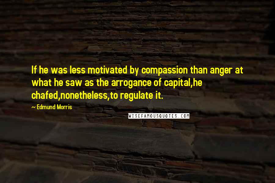 Edmund Morris Quotes: If he was less motivated by compassion than anger at what he saw as the arrogance of capital,he chafed,nonetheless,to regulate it.