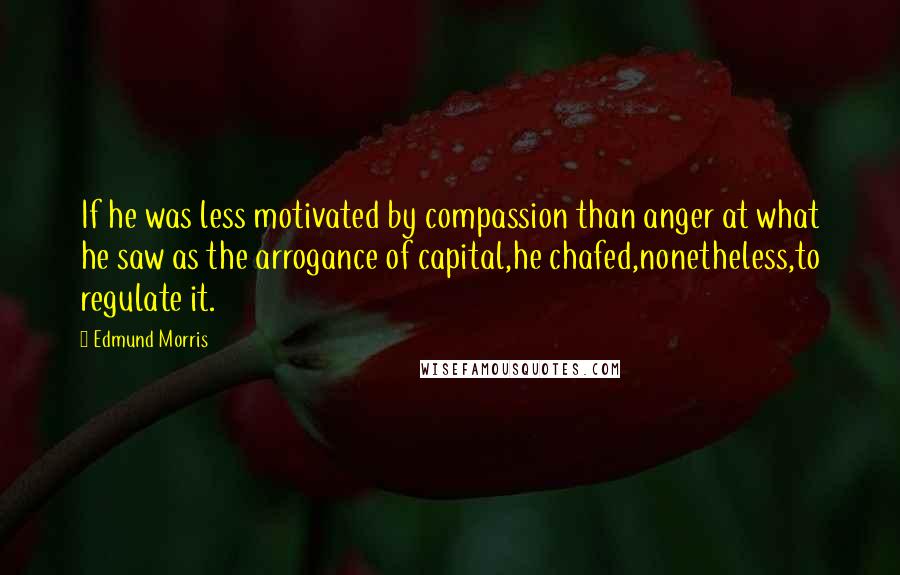 Edmund Morris Quotes: If he was less motivated by compassion than anger at what he saw as the arrogance of capital,he chafed,nonetheless,to regulate it.