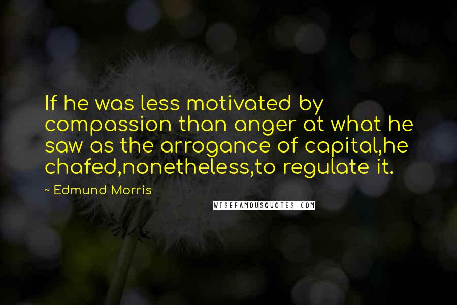 Edmund Morris Quotes: If he was less motivated by compassion than anger at what he saw as the arrogance of capital,he chafed,nonetheless,to regulate it.