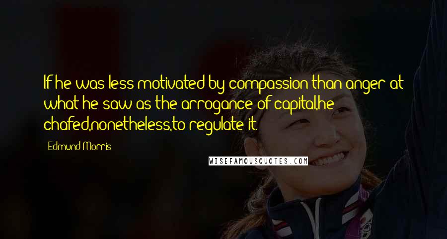 Edmund Morris Quotes: If he was less motivated by compassion than anger at what he saw as the arrogance of capital,he chafed,nonetheless,to regulate it.