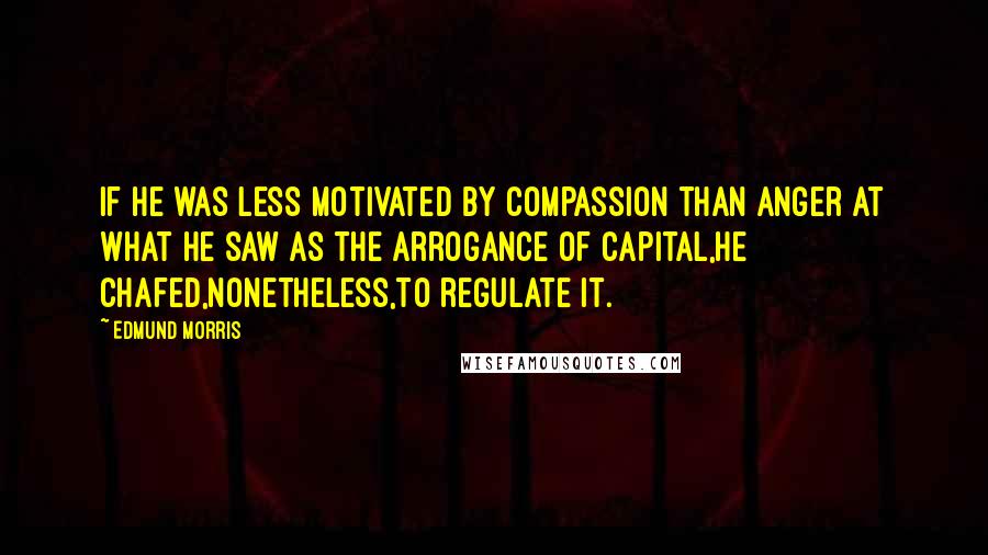 Edmund Morris Quotes: If he was less motivated by compassion than anger at what he saw as the arrogance of capital,he chafed,nonetheless,to regulate it.