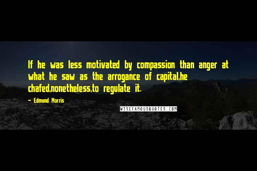 Edmund Morris Quotes: If he was less motivated by compassion than anger at what he saw as the arrogance of capital,he chafed,nonetheless,to regulate it.